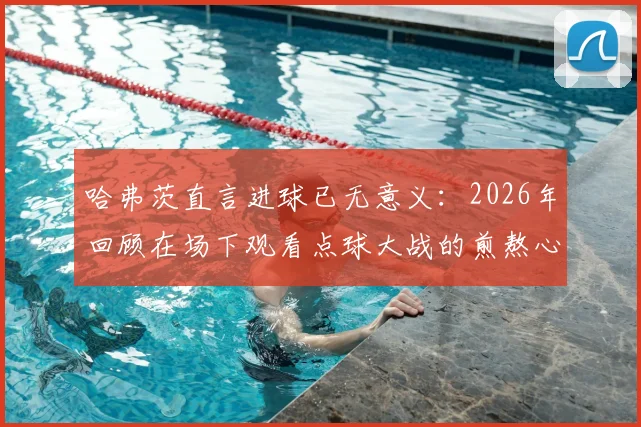哈弗茨直言进球已无意义：2026年回顾在场下观看点球大战的煎熬心态与感受剖析