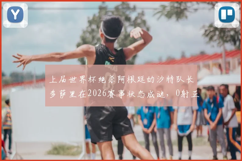 上届世界杯绝杀阿根廷的沙特队长多萨里在2026赛事状态成谜,0射正背后是年龄还是战术原因?
