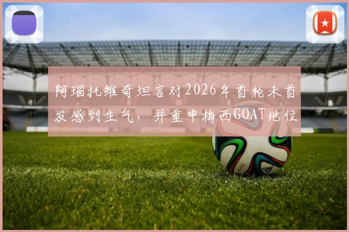 阿瑙托维奇坦言对2026年首轮未首发感到生气，并重申梅西GOAT地位无可争议