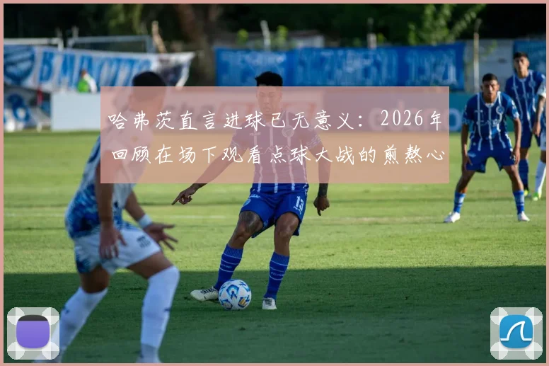 哈弗茨直言进球已无意义：2026年回顾在场下观看点球大战的煎熬心态与感受剖析