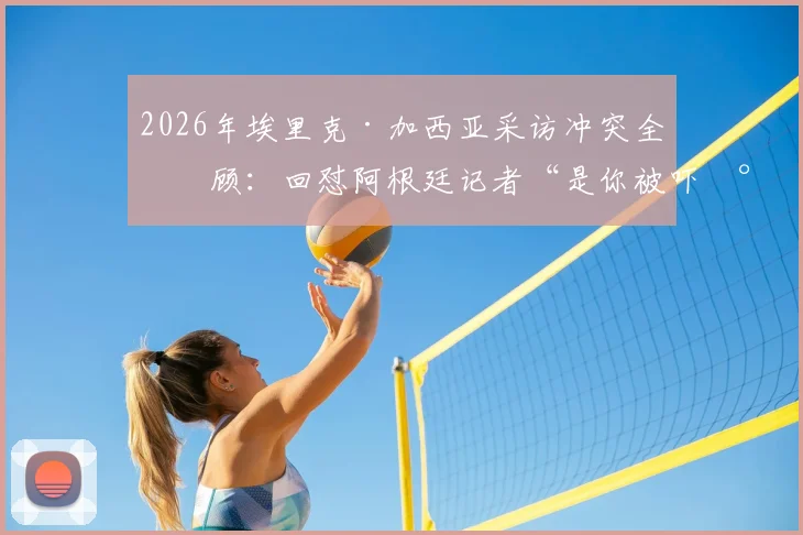 2026年埃里克·加西亚采访冲突全回顾：回怼阿根廷记者“是你被吓尿了”事件起因、现场视频与赛后风波详解