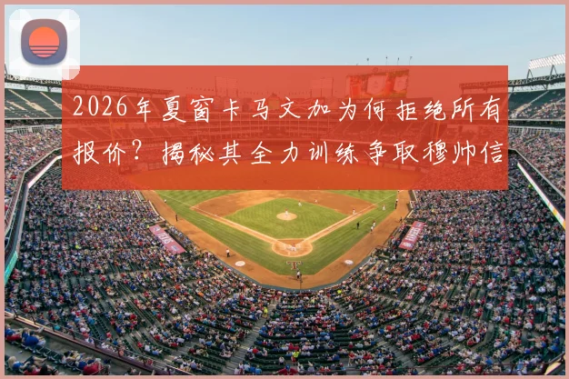 2026年夏窗卡马文加为何拒绝所有报价？揭秘其全力训练争取穆帅信任的背后原因与皇马中场竞争现状