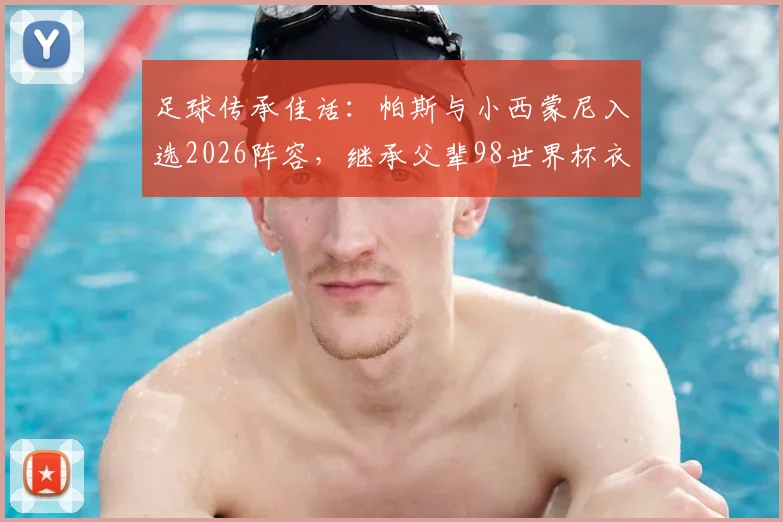 足球传承佳话:帕斯与小西蒙尼入选2026阵容,继承父辈98世界杯衣钵,新生代扛起阿根廷未来