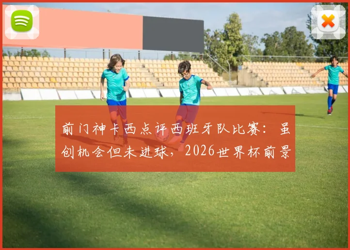 前门神卡西点评西班牙队比赛:虽创机会但未进球,2026世界杯前景如何?