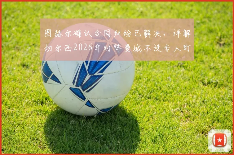 图赫尔确认合同纠纷已解决，详解切尔西2026年对阵曼城不设专人盯防哈兰德的战术思路
