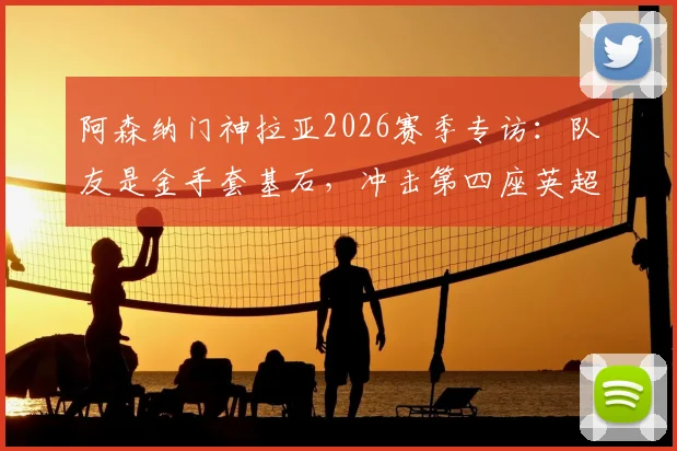 阿森纳门神拉亚2026赛季专访：队友是金手套基石，冲击第四座英超零封王荣誉全解析