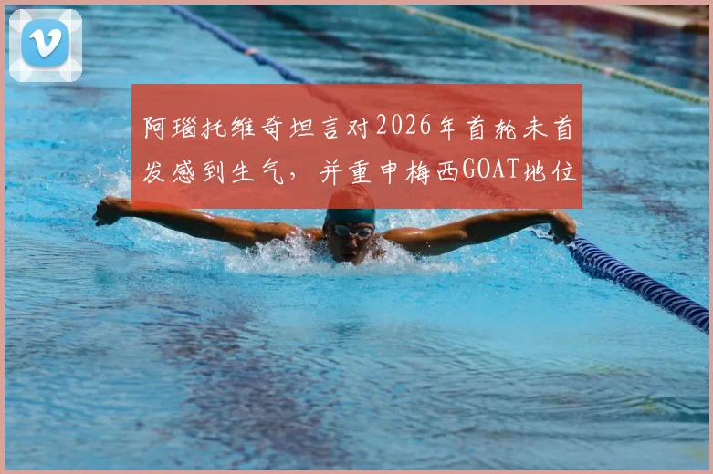 阿瑙托维奇坦言对2026年首轮未首发感到生气，并重申梅西GOAT地位无可争议
