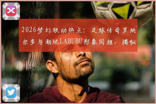 2026梦幻联动热点：足球传奇罗纳尔多与潮玩LABUBU形象同框，揭秘体育明星跨界的破圈合作案例