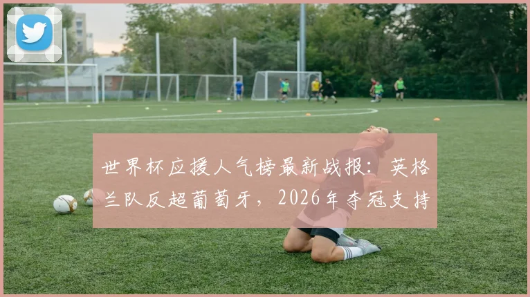 世界杯应援人气榜最新战报：英格兰队反超葡萄牙，2026年夺冠支持率升至榜首