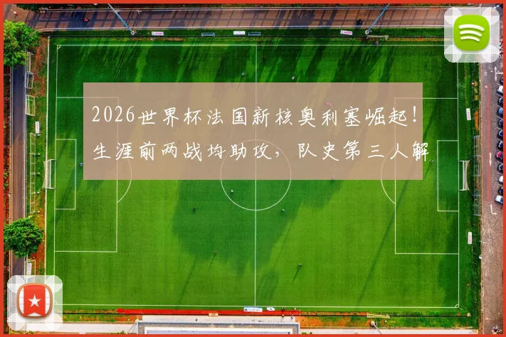 2026世界杯法国新核奥利塞崛起！生涯前两战均助攻，队史第三人解析其技术特点与未来前景
