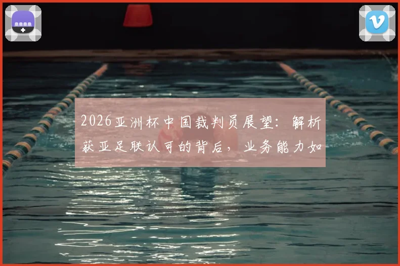2026亚洲杯中国裁判员展望：解析获亚足联认可的背后，业务能力如何支撑国际大赛执法
