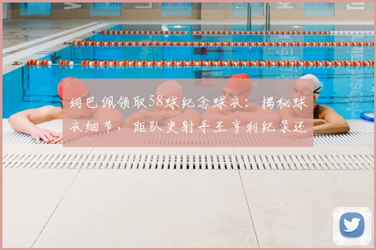 姆巴佩领取58球纪念球衣：揭秘球衣细节，距队史射手王亨利纪录还差多远，未来领袖之路全解析