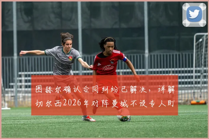图赫尔确认合同纠纷已解决,详解切尔西2026年对阵曼城不设专人盯防哈兰德的战术思路