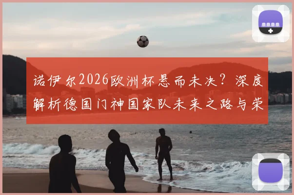 诺伊尔2026欧洲杯悬而未决？深度解析德国门神国家队未来之路与荣耀坚守