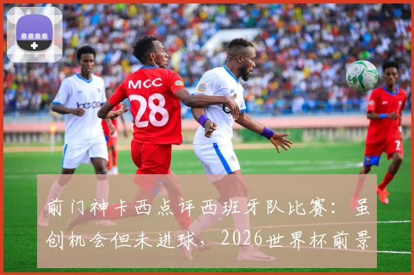 前门神卡西点评西班牙队比赛：虽创机会但未进球，2026世界杯前景如何？