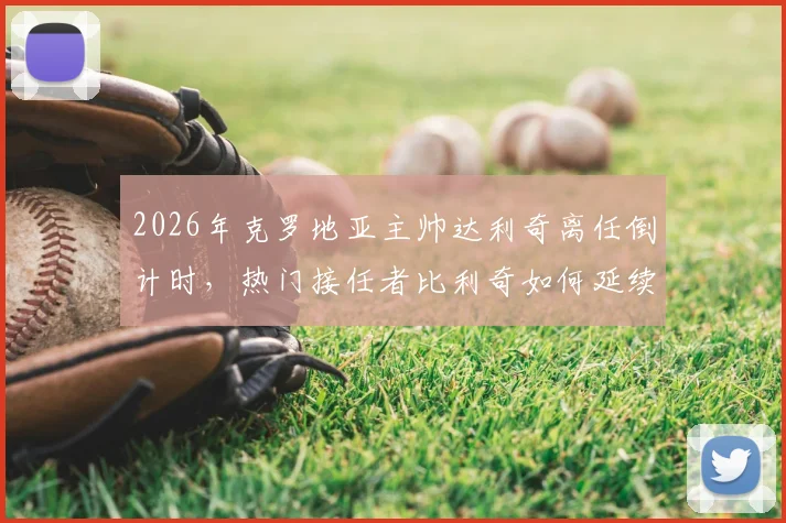 2026年克罗地亚主帅达利奇离任倒计时，热门接任者比利奇如何延续格子军团铁血风格？关键信息与战术展望分析
