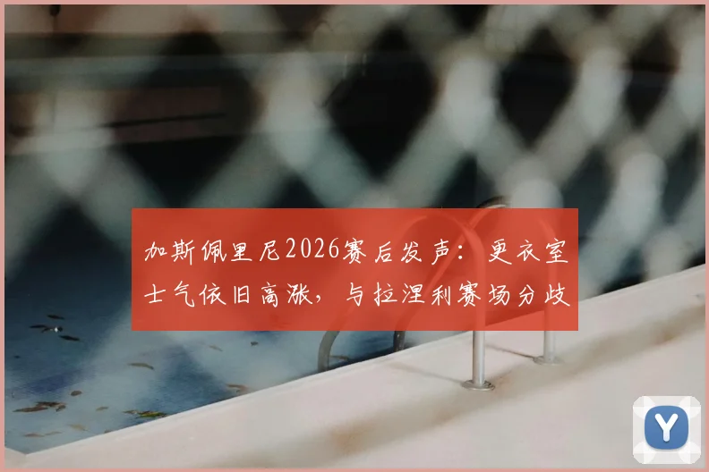 加斯佩里尼2026赛后发声：更衣室士气依旧高涨，与拉涅利赛场分歧非外界揣测那样