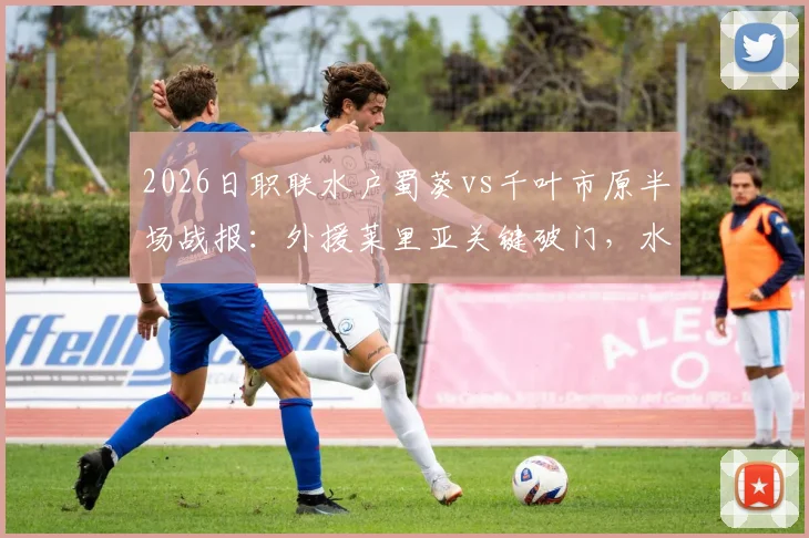 2026日职联水户蜀葵vs千叶市原半场战报:外援莱里亚关键破门,水户半场1-0领先,附历史交锋与战术看点