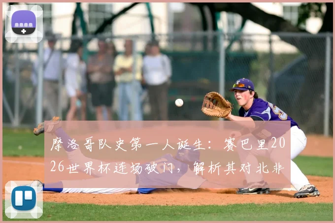 摩洛哥队史第一人诞生:赛巴里2026世界杯连场破门,解析其对北非劲旅的战术意义与未来影响