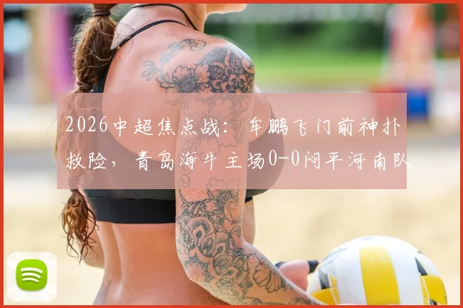 2026中超焦点战：牟鹏飞门前神扑救险，青岛海牛主场0-0闷平河南队，附全场集锦与技术分析