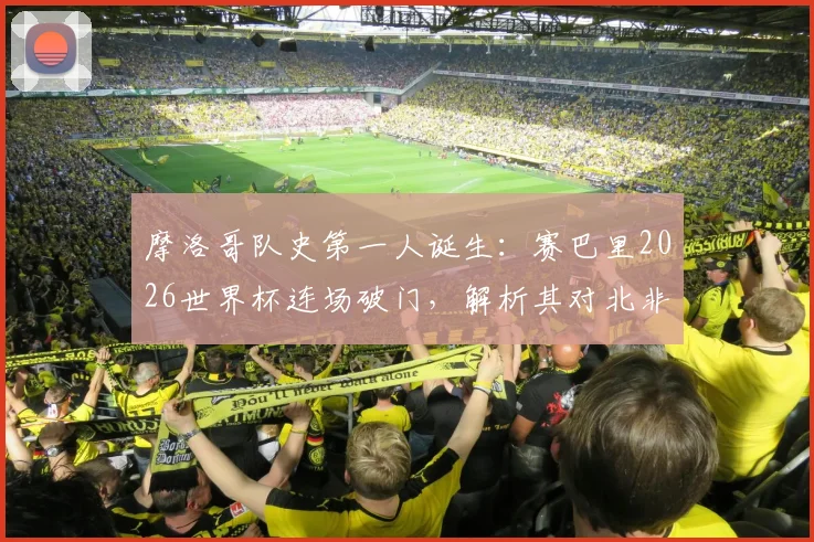 摩洛哥队史第一人诞生:赛巴里2026世界杯连场破门,解析其对北非劲旅的战术意义与未来影响