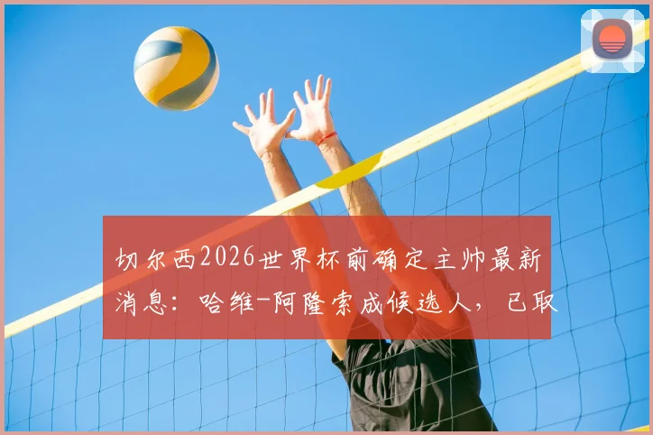 切尔西2026世界杯前确定主帅最新消息:哈维-阿隆索成候选人,已取得初步联系