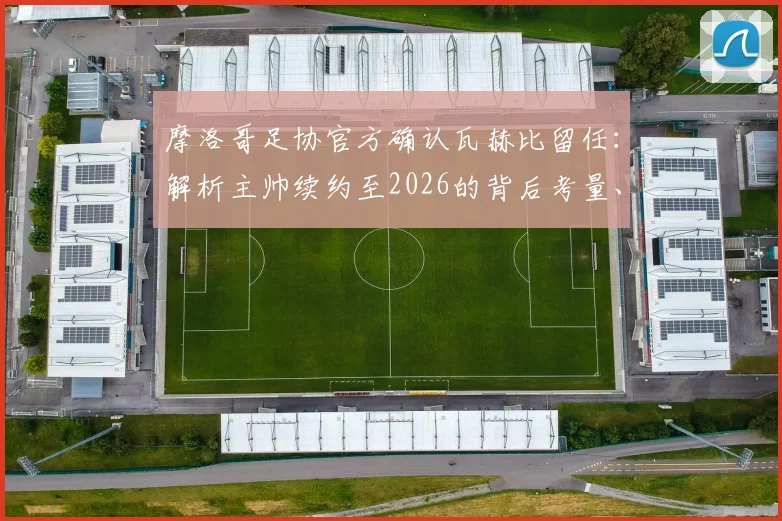 摩洛哥足协官方确认瓦赫比留任：解析主帅续约至2026的背后考量、带队目标与球迷反响