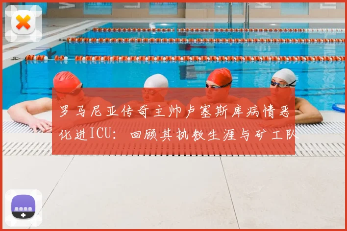 罗马尼亚传奇主帅卢塞斯库病情恶化进ICU:回顾其执教生涯与矿工队辉煌岁月