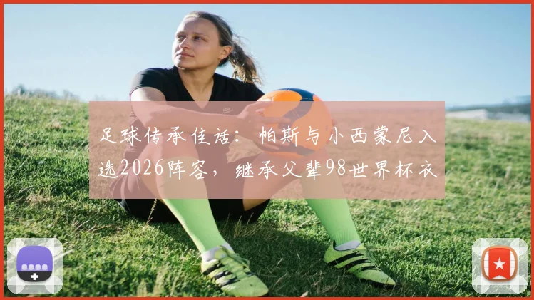足球传承佳话:帕斯与小西蒙尼入选2026阵容,继承父辈98世界杯衣钵,新生代扛起阿根廷未来