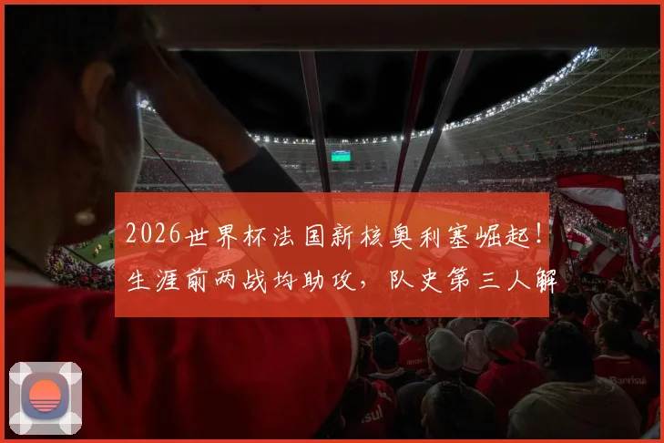 2026世界杯法国新核奥利塞崛起！生涯前两战均助攻，队史第三人解析其技术特点与未来前景
