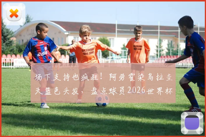 场下支持也疯狂！阿劳霍染乌拉圭天蓝色头发，盘点球员2026世界杯花式助威新潮流