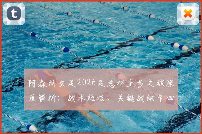 阿森纳女足2026足总杯止步之旅深度解析：战术短板、关键战细节回顾与赛季后续影响全览