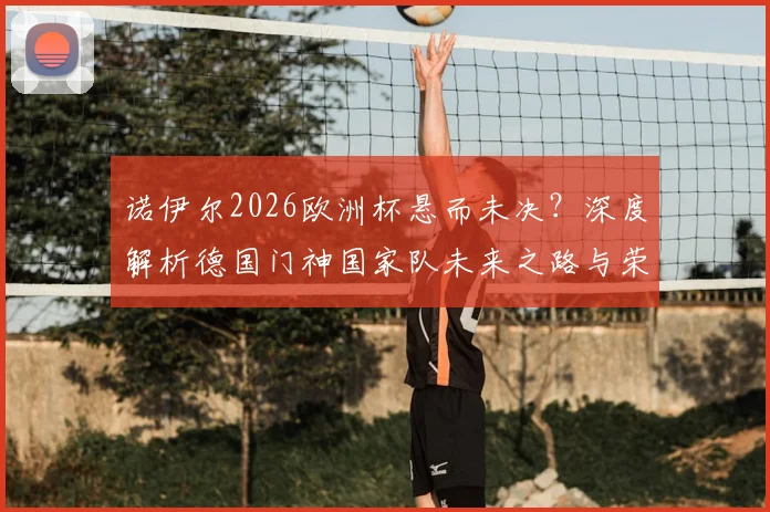 诺伊尔2026欧洲杯悬而未决?深度解析德国门神国家队未来之路与荣耀坚守