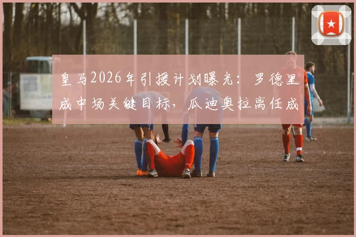 皇马2026年引援计划曝光：罗德里成中场关键目标，瓜迪奥拉离任成转会转机