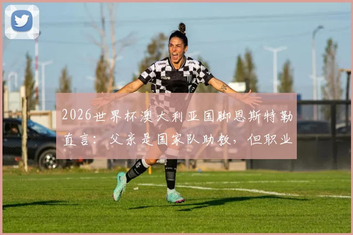 2026世界杯澳大利亚国脚恩斯特勒直言:父亲是国家队助教,但职业球员的忙碌让我没时间和他说话
