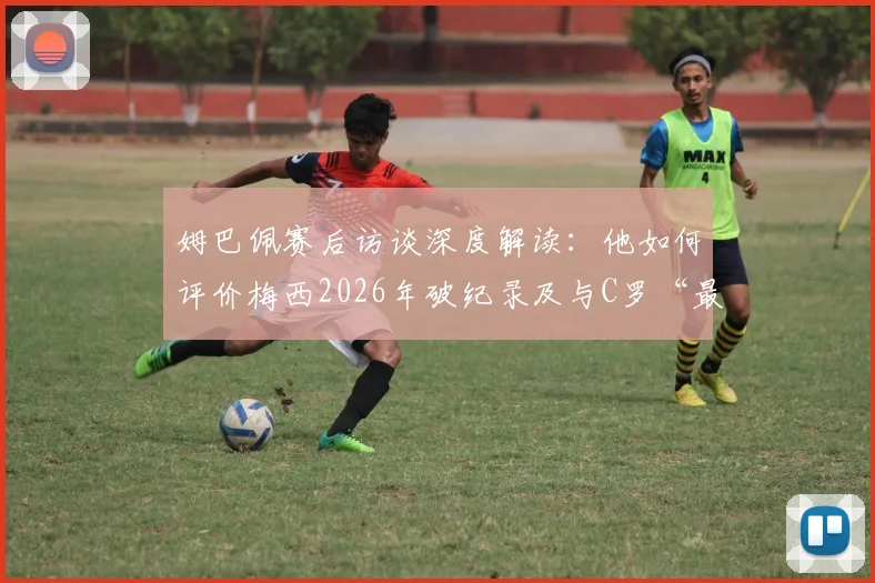 姆巴佩赛后访谈深度解读:他如何评价梅西2026年破纪录及与C罗“最好球员”历史地位之争