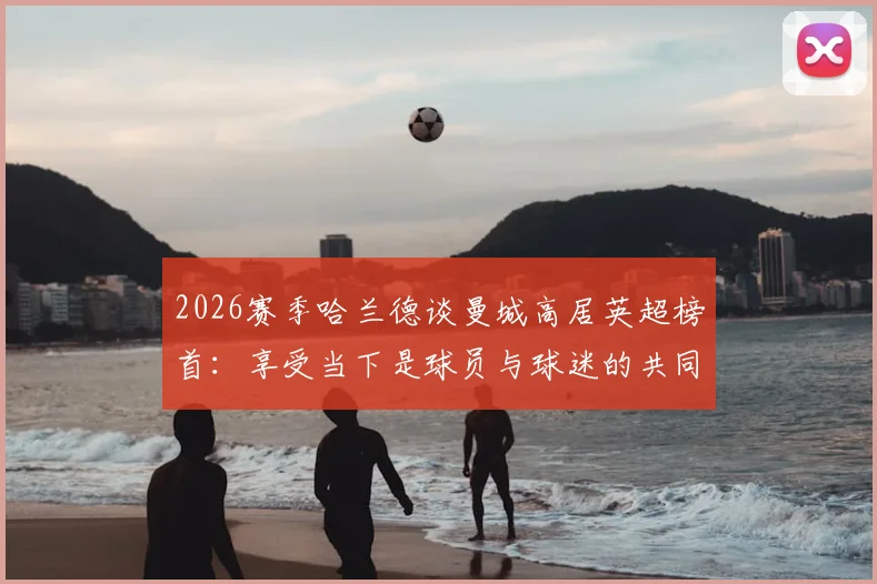 2026赛季哈兰德谈曼城高居英超榜首：享受当下是球员与球迷的共同心态，回顾领跑之路