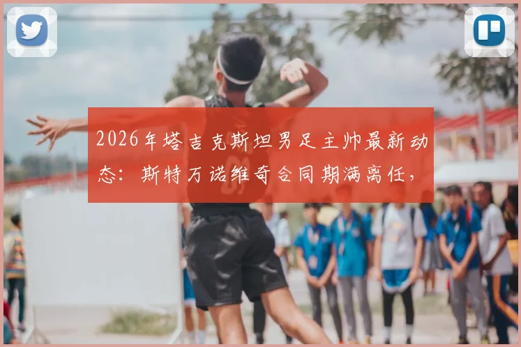 2026年塔吉克斯坦男足主帅最新动态：斯特万诺维奇合同期满离任，继任者人选成焦点