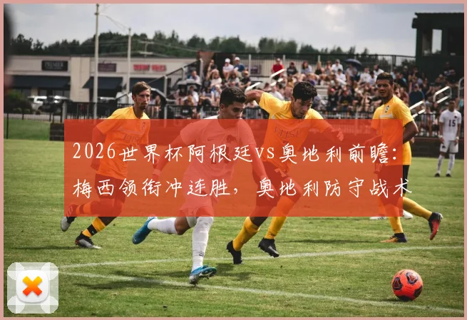 2026世界杯阿根廷vs奥地利前瞻：梅西领衔冲连胜，奥地利防守战术成关键，附历史交手与赛程解析