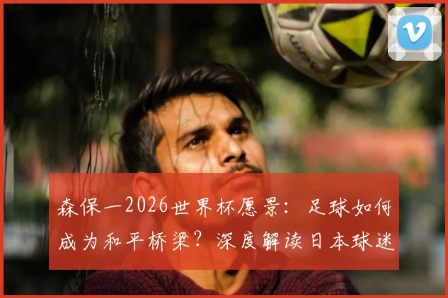 森保一2026世界杯愿景:足球如何成为和平桥梁?深度解读日本球迷自觉打扫看台背后的文化基因