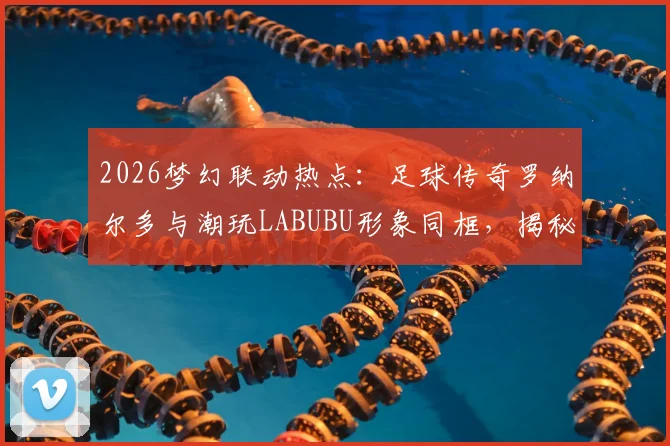 2026梦幻联动热点：足球传奇罗纳尔多与潮玩LABUBU形象同框，揭秘体育明星跨界的破圈合作案例