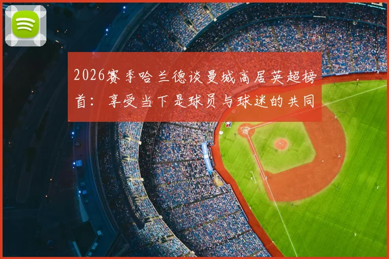 2026赛季哈兰德谈曼城高居英超榜首:享受当下是球员与球迷的共同心态,回顾领跑之路