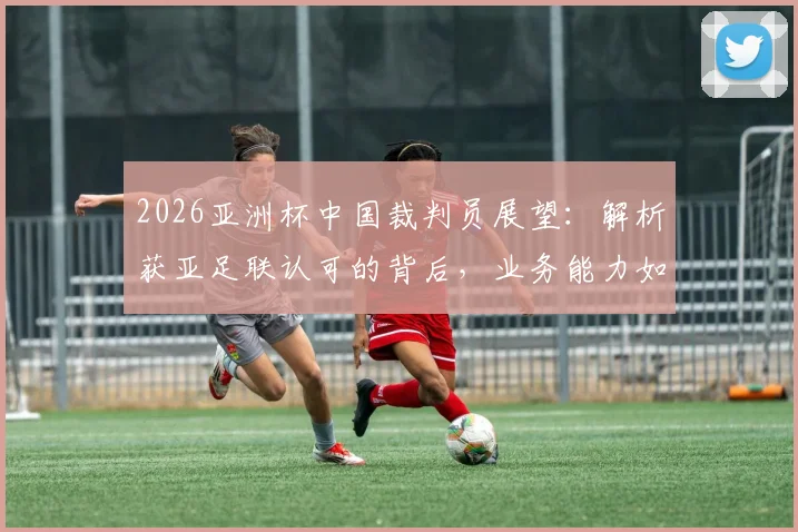 2026亚洲杯中国裁判员展望：解析获亚足联认可的背后，业务能力如何支撑国际大赛执法
