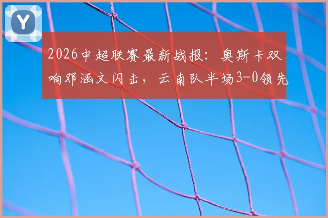 2026中超联赛最新战报:奥斯卡双响邓涵文闪击,云南队半场3-0领先大连,附全场技战术深度解读