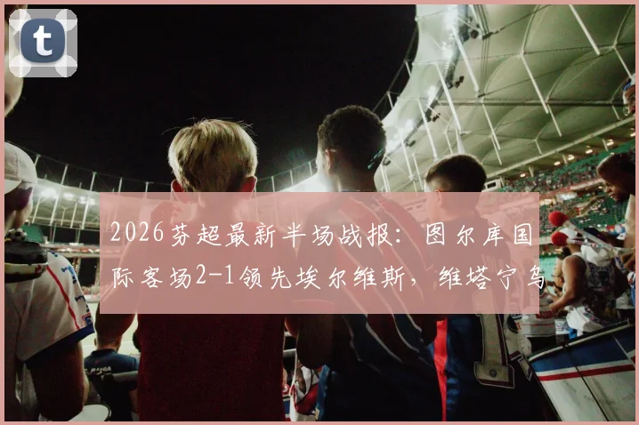 2026芬超最新半场战报:图尔库国际客场2-1领先埃尔维斯,维塔宁乌龙&班巴破门解析