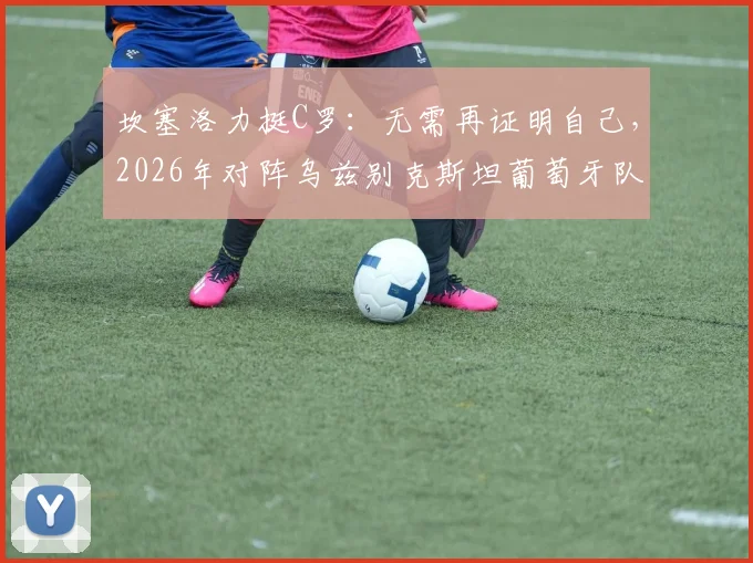 坎塞洛力挺C罗：无需再证明自己，2026年对阵乌兹别克斯坦葡萄牙队目标全取三分