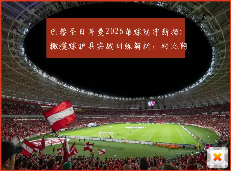 巴黎圣日耳曼2026角球防守新招：橄榄球护具实战训练解析，对比阿森纳角球战术革新