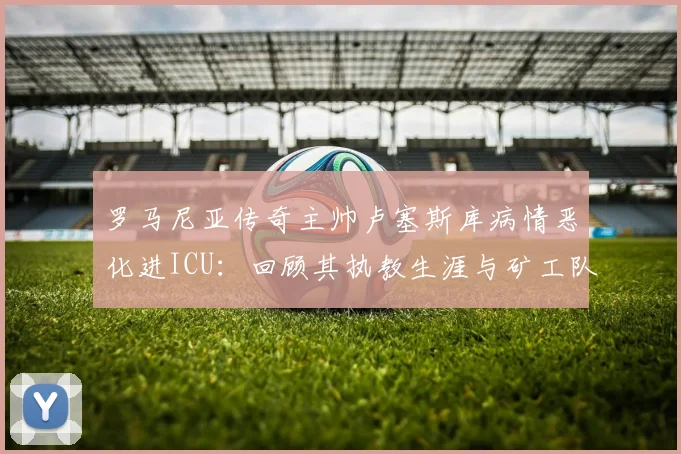 罗马尼亚传奇主帅卢塞斯库病情恶化进ICU:回顾其执教生涯与矿工队辉煌岁月