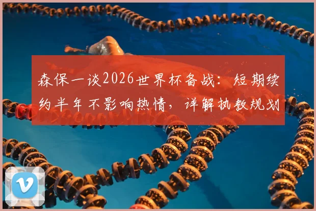 森保一谈2026世界杯备战:短期续约半年不影响热情,详解执教规划与平稳交接考量