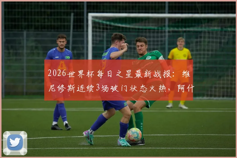 2026世界杯每日之星最新战报：维尼修斯连续3场破门状态火热，阿什拉夫传射主导关键逆转